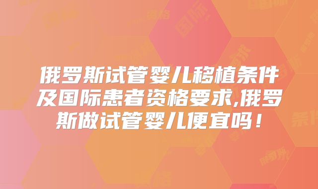 俄罗斯试管婴儿移植条件及国际患者资格要求,俄罗斯做试管婴儿便宜吗！