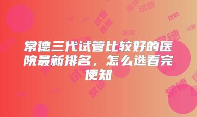 常德三代试管比较好的医院最新排名,怎么选看完便知