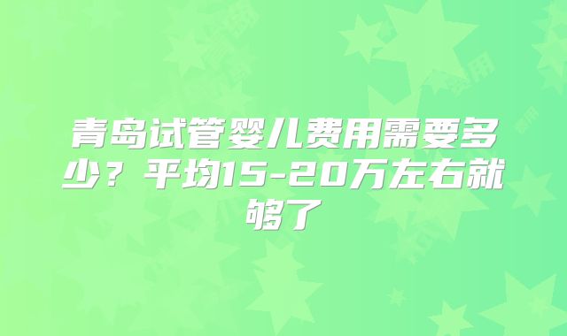 青岛试管婴儿费用需要多少？平均15-20万左右就够了