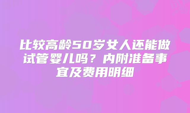 比较高龄50岁女人还能做试管婴儿吗?内附准备事宜及费用明细