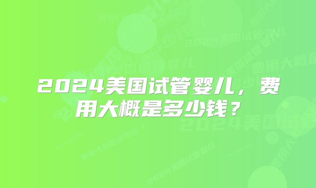 2024美国试管婴儿，费用大概是多少钱？