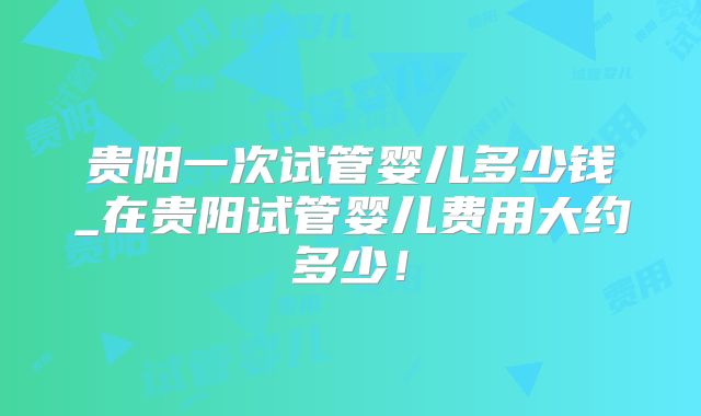 贵阳一次试管婴儿多少钱_在贵阳试管婴儿费用大约多少！
