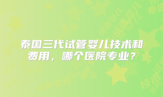 泰国三代试管婴儿技术和费用，哪个医院专业？