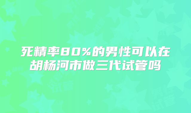 死精率80%的男性可以在胡杨河市做三代试管吗