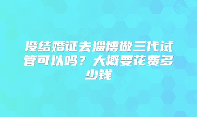 没结婚证去淄博做三代试管可以吗？大概要花费多少钱