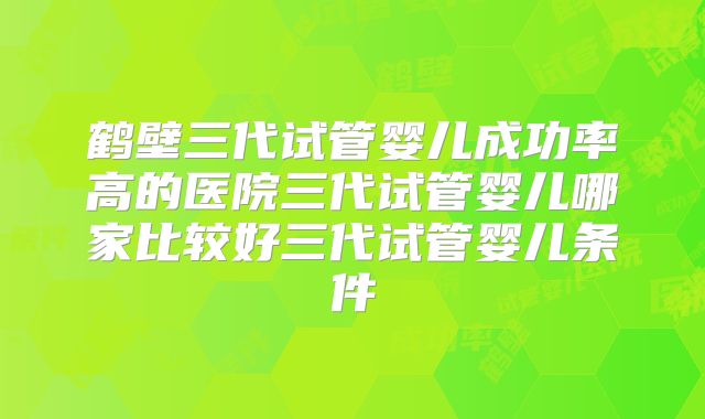 鹤壁三代试管婴儿成功率高的医院三代试管婴儿哪家比较好三代试管婴儿条件