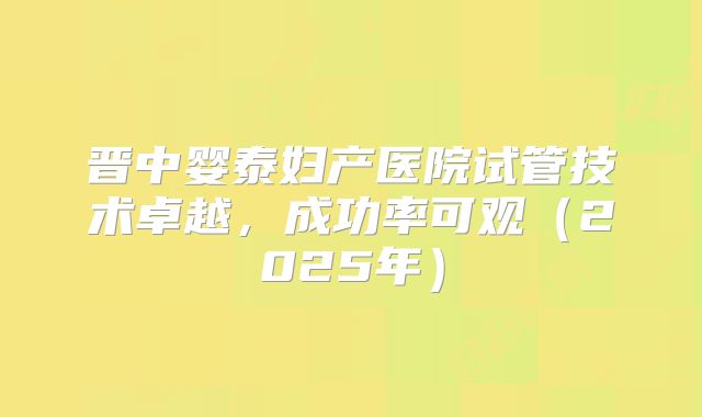 晋中婴泰妇产医院试管技术卓越，成功率可观（2025年）