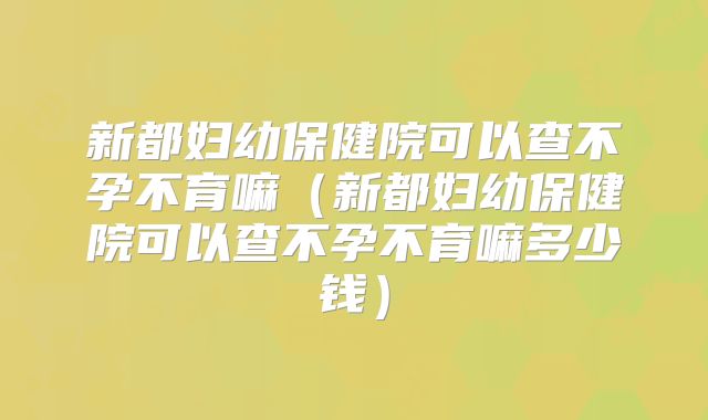 新都妇幼保健院可以查不孕不育嘛(新都妇幼保健院可以查不孕不育嘛多少钱)