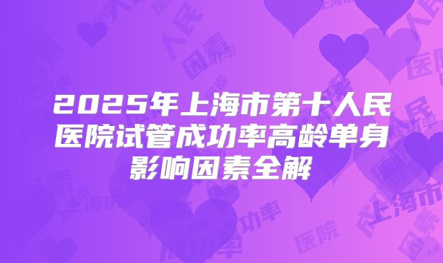2025年上海市第十人民医院试管成功率高龄单身影响因素全解