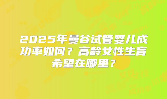 2025年曼谷试管婴儿成功率如何？高龄女性生育希望在哪里？