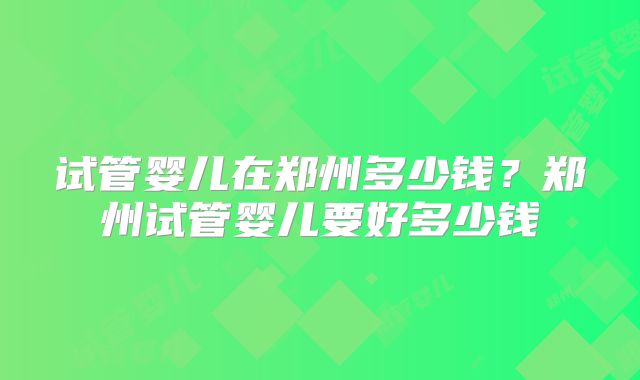 试管婴儿在郑州多少钱？郑州试管婴儿要好多少钱