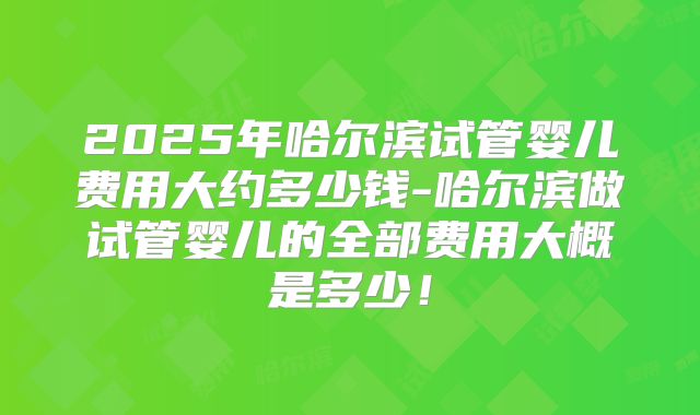 2025年哈尔滨试管婴儿费用大约多少钱-哈尔滨做试管婴儿的全部费用大概是多少！