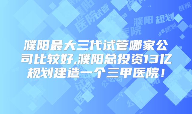 濮阳最大三代试管哪家公司比较好,濮阳总投资13亿规划建造一个三甲医院！