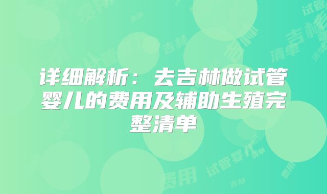 详细解析：去吉林做试管婴儿的费用及辅助生殖完整清单