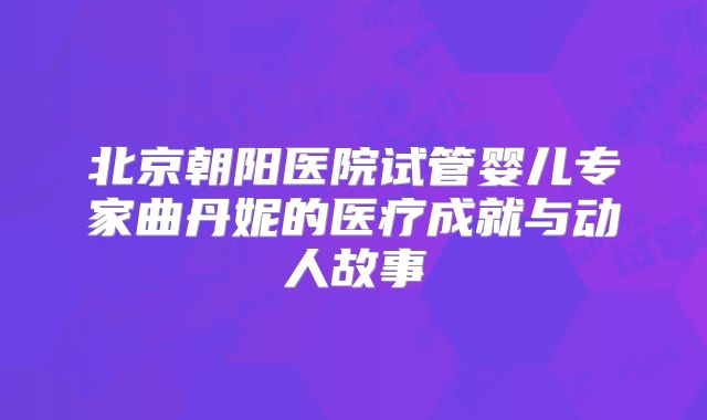 北京朝阳医院试管婴儿专家曲丹妮的医疗成就与动人故事