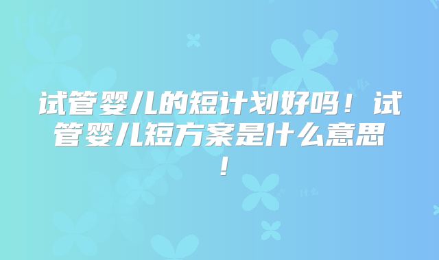 试管婴儿的短计划好吗!试管婴儿短方案是什么意思!