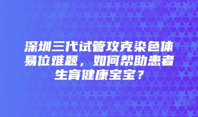 深圳三代试管攻克染色体易位难题，如何帮助患者生育健康宝宝？