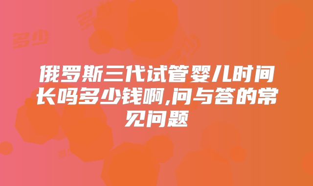 俄罗斯三代试管婴儿时间长吗多少钱啊,问与答的常见问题