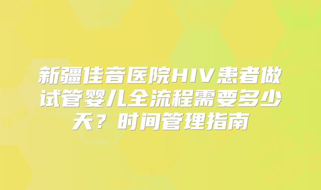 新疆佳音医院HIV患者做试管婴儿全流程需要多少天？时间管理指南
