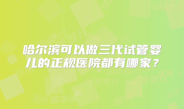 哈尔滨可以做三代试管婴儿的正规医院都有哪家？