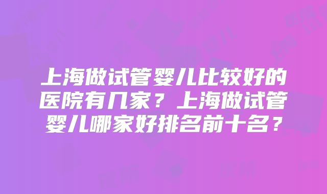 上海做试管婴儿比较好的医院有几家？上海做试管婴儿哪家好排名前十名？