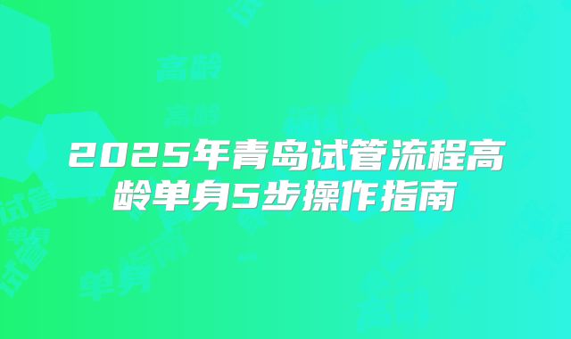 2025年青岛试管流程高龄单身5步操作指南