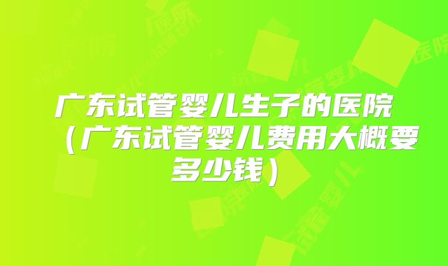 广东试管婴儿生子的医院（广东试管婴儿费用大概要多少钱）