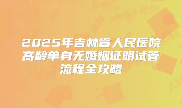 2025年吉林省人民医院高龄单身无婚姻证明试管流程全攻略