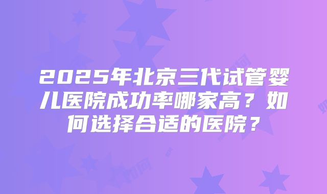 2025年北京三代试管婴儿医院成功率哪家高?如何选择合适的医院?