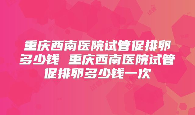 重庆西南医院试管促排卵多少钱 重庆西南医院试管促排卵多少钱一次