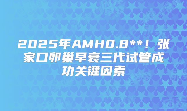 2025年AMH0.8**！张家口卵巢早衰三代试管成功关键因素