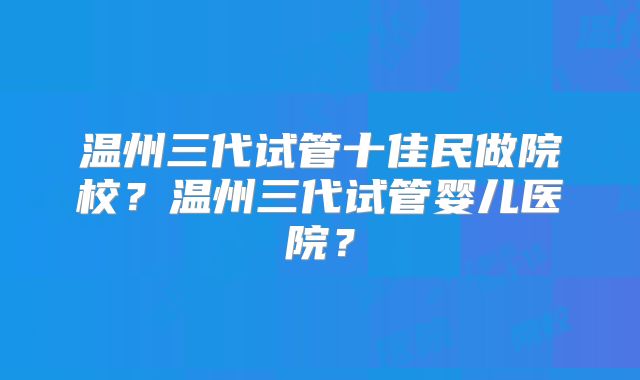 温州三代试管十佳民做院校？温州三代试管婴儿医院？