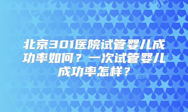 北京301医院试管婴儿成功率如何?一次试管婴儿成功率怎样?