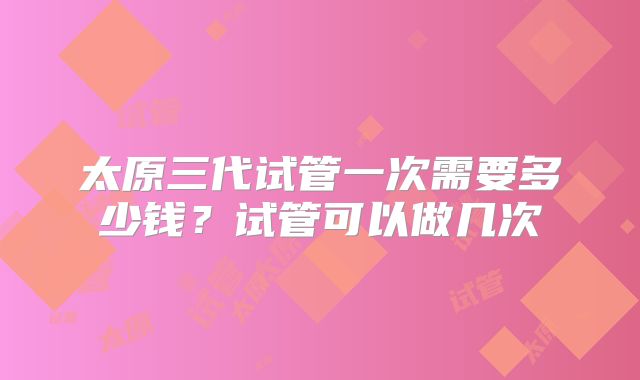 太原三代试管一次需要多少钱?试管可以做几次