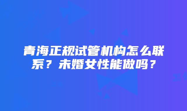 青海正规试管机构怎么联系？未婚女性能做吗？