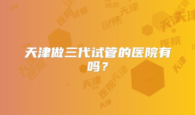天津做三代试管的医院有吗?