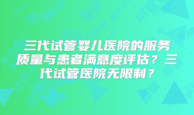 三代试管婴儿医院的服务质量与患者满意度评估？三代试管医院无限制？