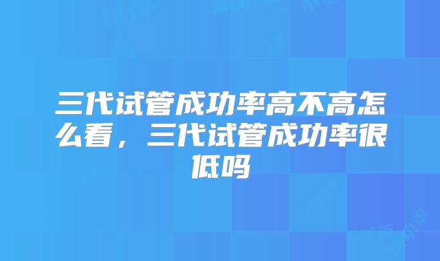 三代试管成功率高不高怎么看，三代试管成功率很低吗