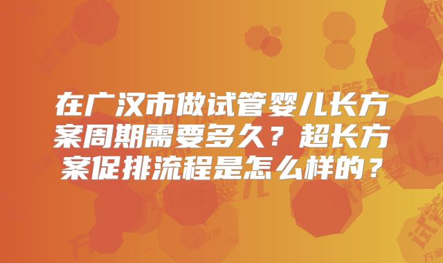 在广汉市做试管婴儿长方案周期需要多久？超长方案促排流程是怎么样的？