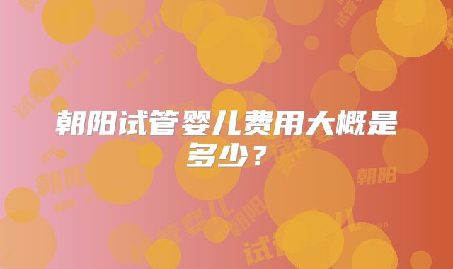 朝阳试管婴儿费用大概是多少？