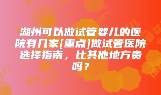 湖州可以做试管婴儿的医院有几家[重点]做试管医院选择指南，比其他地方贵吗？