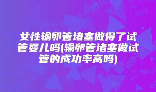 女性输卵管堵塞做得了试管婴儿吗(输卵管堵塞做试管的成功率高吗)