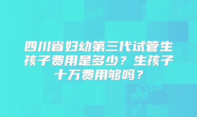 四川省妇幼第三代试管生孩子费用是多少？生孩子十万费用够吗？