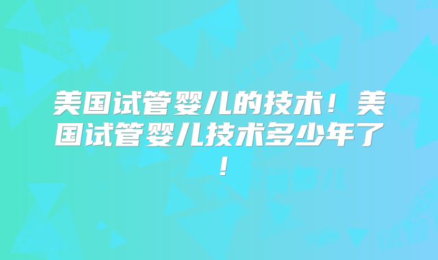 美国试管婴儿的技术！美国试管婴儿技术多少年了！
