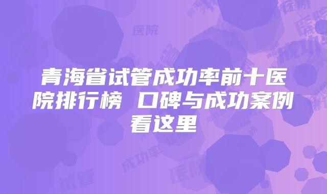 青海省试管成功率前十医院排行榜 口碑与成功案例看这里