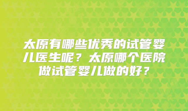 太原有哪些优秀的试管婴儿医生呢?太原哪个医院做试管婴儿做的好?