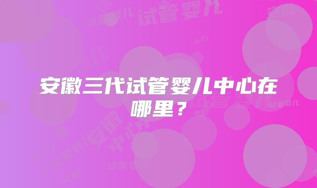 安徽三代试管婴儿中心在哪里？