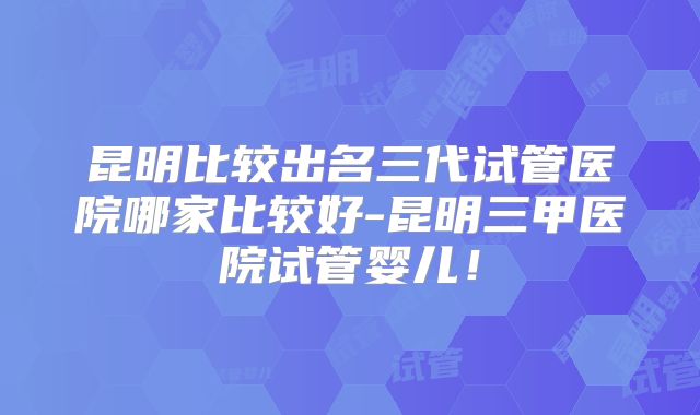 昆明比较出名三代试管医院哪家比较好-昆明三甲医院试管婴儿!