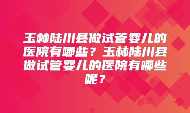 玉林陆川县做试管婴儿的医院有哪些？玉林陆川县做试管婴儿的医院有哪些呢？