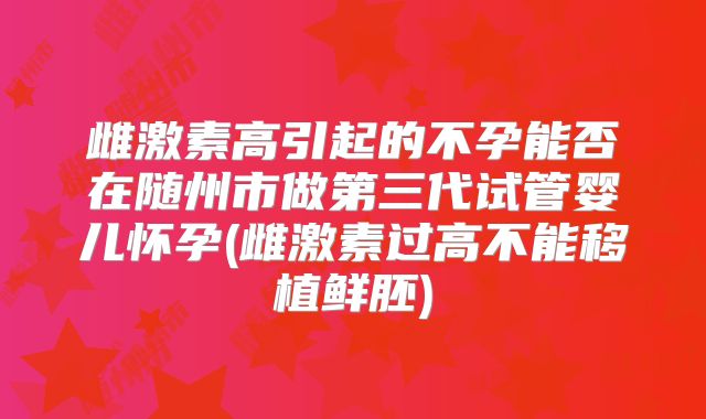 雌激素高引起的不孕能否在随州市做第三代试管婴儿怀孕(雌激素过高不能移植鲜胚)
